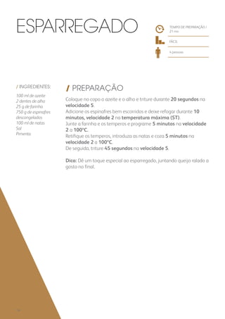 / INGREDIENTES:
100 ml de azeite
2 dentes de alho
25 g de farinha
750 g de espinafres
descongelados
100 ml de natas
Sal
Pimenta
/ PREPARAÇÃO
Coloque no copo o azeite e o alho e triture durante 20 segundos na
velocidade 5.
Adicione os espinafres bem escorridos e deixe refogar durante 10
minutos, velocidade 2 na temperatura máxima (ST).
Junte a farinha e os temperos e programe 5 minutos na velocidade
2 a 100ºC.
Retifique os temperos, introduza as natas e coza 5 minutos na
velocidade 2 a 100ºC.
De seguida, triture 45 segundos na velocidade 5.
Dica: Dê um toque especial ao esparregado, juntando queijo ralado a
gosto no final.
TEMPO DE PREPARAÇÃO /
21 mn
FÁCIL
4 pessoas
Esparregado
136
 