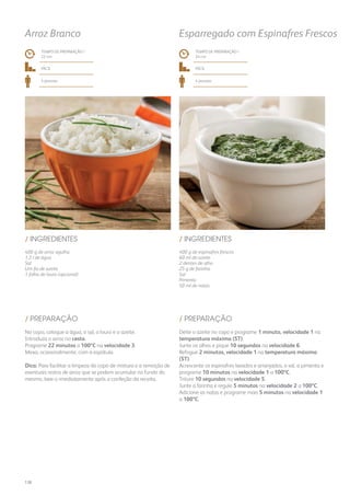 400 g de arroz agulha
1,3 l de água
Sal
Um fio de azeite
1 folha de louro (opcional)
400 g de espinafres frescos
60 ml de azeite
2 dentes de alho
25 g de farinha
Sal
Pimenta
50 ml de natas
/ INGREDIENTES / INGREDIENTES
TEMPO DE PREPARAÇÃO /
22 mn
TEMPO DE PREPARAÇÃO /
24 mn
fácil fácil
4 pessoas 4 pessoas
Arroz Branco Esparregado com Espinafres Frescos
No copo, coloque a água, o sal, o louro e o azeite.
Introduza o arroz no cesto.
Programe 22 minutos a 100ºC na velocidade 3.
Mexa, ocasionalmente, com a espátula.
Dica: Para facilitar a limpeza do copo de mistura e a remoção de
eventuais restos de arroz que se podem acumular no fundo do
mesmo, lave-o imediatamente após a confeção da receita.
Deite o azeite no copo e programe 1 minuto, velocidade 1 na
temperatura máxima (ST).
Junte os alhos e pique 10 segundos na velocidade 6.
Refogue 2 minutos, velocidade 1 na temperatura máxima
(ST).
Acrescente os espinafres lavados e arranjados, o sal, a pimenta e
programe 10 minutos na velocidade 1 a 100ºC.
Triture 10 segundos na velocidade 5.
Junte a farinha e regule 5 minutos na velocidade 2 a 100ºC.
Adicione as natas e programe mais 5 minutos na velocidade 1
a 100ºC.
/ PREPARAÇÃO / PREPARAÇÃO
138
 