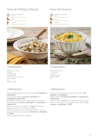 400 g de arroz agulha
1,1 l de água
1 cebola
130 g de cenoura
90 ml de azeite
Sal
/ INGREDIENTES
TEMPO DE PREPARAÇÃO /
33 mn
fácil
6 pessoas
Arroz de Cenoura
Triture no copo a cenoura, a cebola e o azeite durante 30
segundos na velocidade 5.
Refogue durante 5 minutos, velocidade 2 na temperatura
máxima (ST).
Coloque o arroz no cesto e verta o preparado sobre o mesmo.
Deite no copo a água e o sal, coloque o cesto e programe 27
minutos na velocidade 3 a 100ºC.
/ PREPARAÇÃO
200 g de arroz agulha
1 cebola
1 dente de alho
50 g de pinhões
50 g de passas (ou sultanas)
40 ml de azeite
Sal
900 ml de água
/ INGREDIENTES
TEMPO DE PREPARAÇÃO /
28 mn
fácil
4 pessoas
Arroz de Pinhões e Passas
Pique a cebola juntamente com o alho durante 10 segundos na
velocidade 6.
Junte o azeite e refogue 3 minutos, velocidade 1 na
temperatura máxima (ST).
De seguida, coloque o arroz no copo e adicione os pinhões e o
sal. Refogue mais 3 minutos, velocidade 1 na temperatura
máxima (ST).
Retire o arroz do copo e coloque-o no cesto, misturando as
passas (ou sultanas) com a ajuda da espátula.
Introduza o cesto no copo - sem precisar de o lavar -, verta a
água por cima do arroz e programe 22 minutos na velocidade
1 a 100ºC.
Mexa, ocasionalmente, com a espátula.
/ PREPARAÇÃO
139
 