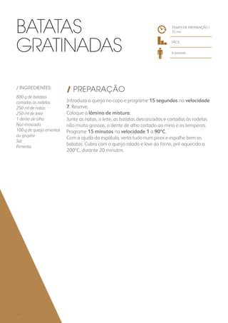 / INGREDIENTES:
800 g de batatas
cortadas às rodelas
250 ml de natas
250 ml de leite
1 dente de alho
Noz-moscada
100 g de queijo emental
ou gruyère
Sal
Pimenta
/ PREPARAÇÃO
Introduza o queijo no copo e programe 15 segundos na velocidade
7. Reserve.
Coloque a lâmina de mistura.
Junte as natas, o leite, as batatas descascadas e cortadas às rodelas
não muito grossas, o dente de alho cortado ao meio e os temperos.
Programe 15 minutos na velocidade 1 a 90ºC.
Com a ajuda da espátula, verta tudo num pirex e espalhe bem as
batatas. Cubra com o queijo ralado e leve ao forno, pré-aquecido a
200ºC, durante 20 minutos.
TEMPO DE PREPARAÇÃO /
35 mn
FÁCIL
6 pessoas
Batatas
Gratinadas
140
 