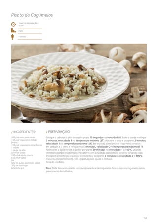 Risoto de Cogumelos
TEMPO DE PREPARAÇÃO /
33 mn
fácil
4 pessoas
/ PREPARAÇÃO/ INGREDIENTES:
300 g de arroz para risoto
150 g de cogumelos shitake
frescos
150 g de cogumelos eringi frescos
1 cebola
1 dente de alho
50 ml de azeite
100 ml de vinho branco
550 ml de água
Sal
40 g de queijo parmesão ralado
30 g de manteiga
Cebolinho q.b.
Coloque a cebola e o alho no copo e pique 10 segundos na velocidade 6. Junte o azeite e refogue
3 minutos, velocidade 1 na temperatura máxima (ST). Adicione o arroz e programe 5 minutos,
velocidade 1 na temperatura máxima (ST). De seguida, acrescente os cogumelos cortados
em pedaços e o vinho e refogue mais 3 minutos, velocidade 2 na temperatura máxima (ST).
Acrescente a água e o sal a gosto e programe 20 minutos na velocidade 1 a 100ºC. Quando
terminar o tempo programado, mexa bem com a espátula para soltar o arroz no fundo do copo.
Incorpore a manteiga, o queijo e o cebolinho e programe 2 minutos na velocidade 2 a 100ºC,
mexendo constantemente com a espátula para ajudar a misturar.
Sirva de imediato.
Dica: Pode fazer esta receita com outra variedade de cogumelos frescos ou com cogumelos secos,
previamente demolhados.
143
 