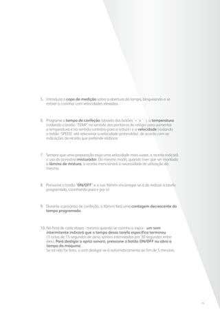 5. 	Introduza o copo de medição sobre a abertura da tampa, bloqueando-o se
estiver a cozinhar com velocidades elevadas.
6. 	Programe o tempo de confeção (através dos botões ‘+’ e ‘-’), a temperatura
(rodando o botão ‘TEMP’ no sentido dos ponteiros do relógio para aumentar
a temperatura e no sentido contrário para a reduzir) e a velocidade (rodando
o botão ‘SPEED’ até selecionar a velocidade pretendida), de acordo com as
indicações da receita que pretende elaborar.
7. 	Sempre que uma preparação exija uma velocidade mais suave, a receita indicará
o uso do acessório misturador. Do mesmo modo, quando tiver que ser montada
a lâmina de mistura, a receita mencionará a necessidade de utilização da
mesma.
8. 	Pressione o botão “ON/OFF” e a sua Yämmi encarregar-se-á de realizar a tarefa
programada, cozinhando para e por si!
9. 	Durante o processo de confeção, a Yämmi fará uma contagem decrescente do
tempo programado.
10. No final de cada etapa - mesmo quando se cozinha a vapor - um som
intermitente indicará que o tempo dessa tarefa específica terminou
(3 ciclos de 15 segundos de aviso sonoro intervalados por 30 segundos entre
eles). Para desligar o apito sonoro, pressione o botão ON/OFF ou abra a
tampa da máquina.
Se tal não for feito, o som desligar-se-á automaticamente ao fim de 5 minutos.
11
 