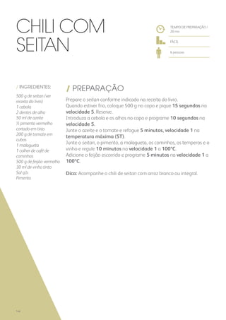 / INGREDIENTES:
500 g de seitan (ver
receita do livro)
1 cebola
2 dentes de alho
50 ml de azeite
½ pimento vermelho
cortado em tiras
200 g de tomate em
cubos
1 malagueta
1 colher de café de
cominhos
500 g de feijão vermelho
30 ml de vinho tinto
Sal q.b.
Pimenta
/ PREPARAÇÃO
Prepare o seitan conforme indicado na receita do livro.
Quando estiver frio, coloque 500 g no copo e pique 15 segundos na
velocidade 5. Reserve.
Introduza a cebola e os alhos no copo e programe 10 segundos na
velocidade 5.
Junte o azeite e o tomate e refogue 5 minutos, velocidade 1 na
temperatura máxima (ST).
Junte o seitan, o pimento, a malagueta, os cominhos, os temperos e o
vinho e regule 10 minutos na velocidade 1 a 100ºC.
Adicione o feijão escorrido e programe 5 minutos na velocidade 1 a
100ºC.
Dica: Acompanhe o chili de seitan com arroz branco ou integral.
TEMPO DE PREPARAÇÃO /
20 mn
FÁCIL
6 pessoas
Chili com
Seitan
146
 