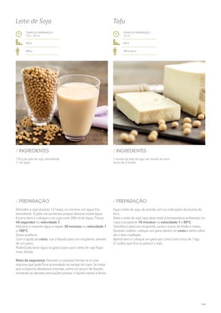 150 g de grão de soja, demolhado
1 l de água
/ INGREDIENTES
TEMPO DE PREPARAÇÃO /
12 h + 30 mn
fácil
800 g
Leite de Soja
Demolhe a soja durante 12 horas, no mínimo, em água fria
abundante. O grão vai aumentar porque absorve muita água.
Escorra bem e coloque-o no copo com 200 ml de água. Triture
40 segundos na velocidade 7.
Adicione a restante água e regule 30 minutos na velocidade 1
a 100ºC.
Deixe arrefecer.
Com a ajuda do cesto, coe o líquido para um recipiente, através
de um pano.
Poderá adicionar água (a gosto) para que o leite de soja fique
mais diluído.
Nota de segurança: Durante a cozedura formar-se-á uma
espuma que pode ficar acumulada na tampa do copo. Se notar
que a espuma ultrapassa a tampa, retire um pouco de líquido,
tomando as devidas precauções porque o líquido estará a ferver.
/ PREPARAÇÃO
1 receita de leite de soja (ver receita do livro)
Sumo de 2 limões
/ INGREDIENTES
TEMPO DE PREPARAÇÃO /
10 mn
fácil
300 g aprox.
Tofu
Faça o leite de soja, de acordo com as indicações da receita do
livro.
Deite o leite de soja (que deve estar à temperatura ambiente) no
copo e programe 10 minutos na velocidade 1 a 90ºC.
Transfira-o para um recipiente, junte o sumo de limão e mexa.
Quando coalhar, coloque um pano dentro do cesto e verta sobre
ele o leite coalhado.
Aperte bem e coloque um peso por cima (com cerca de 1 kg).
O coalho que fica no pano é o tofu.
/ PREPARAÇÃO
149
 