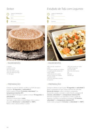 2 cebolas
3 dentes de alho
50 ml de azeite
10 ml de molho de soja
250 g de glúten de trigo
1,3 l de água
500 g de tofu cortado em
cubos
2 cenouras cortadas em rodelas
1 curgete grande cortada em
meias rodelas
1 alho-francês (só a parte
branca) cortado em rodelas
1 cebola média
250 g de cogumelos cortados
em quartos
100 g de tomate em cubos
1 caldo de legumes
50 ml de azeite
30 ml de vinho branco
Sal
Pimenta
Tomilho q.b.
/ INGREDIENTES / INGREDIENTES
TEMPO DE PREPARAÇÃO /
45 mn
TEMPO DE PREPARAÇÃO /
20 mn
fácil fácil
800 g aprox. 6 pessoas
Seitan Estufado de Tofu com Legumes
Coloque no copo as cebolas, os alhos e o molho de soja e
programe 10 segundos na velocidade 5.
Junte o azeite e refogue 5 minutos, velocidade 1 na
temperatura máxima (ST).
Adicione 500 ml de água e o glúten e misture 10 segundos na
velocidade 5.
Transfira a mistura para o cesto.
Sem lavar o copo, deite a restante água, insira o cesto e
programe 40 minutos na velocidade 3 a 100ºC.
Retire o cesto e deixe arrefecer o seitan.
Coloque a cebola no copo e pique 10 segundos na velocidade 5.
Retire o preparado do copo, troque a lâmina de corte pela
lâmina de mistura e volte a introduzir o preparado.
Acrescente o azeite, o tomate e o alho-francês e programe 5
minutos, velocidade 1 na temperatura máxima (ST).
Adicione os legumes e os cogumelos, o vinho, o caldo de
legumes, o tomilho e os temperos e programe 12 minutos,
velocidade 1 na temperatura máxima (ST).
Junte o tofu e programe 3 minutos na velocidade 1 a 100ºC.
/ PREPARAÇÃO / PREPARAÇÃO
150
 
