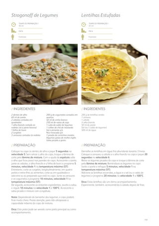 200 g de lentilhas verdes
1 cenoura
1 cebola
½ alho-francês
50 ml de azeite
Sal (ou 1 caldo de legumes)
500 ml de água
/ INGREDIENTES
TEMPO DE PREPARAÇÃO /
25 mn
fácil
6 pessoas
Lentilhas Estufadas
Demolhe as lentilhas em água fria abundante durante 3 horas.
Coloque a cenoura, a cebola e o alho-francês no copo e pique 20
segundos na velocidade 6.
Retire os legumes picados do copo e troque a lâmina de corte
pela lâmina de mistura. Reintroduza os legumes no copo.
Junte o azeite e refogue 5 minutos, velocidade 1 na
temperatura máxima (ST).
Adicione as lentilhas escorridas, a água e o sal (ou o caldo de
legumes) e programe 20 minutos na velocidade 1 a 100ºC.
Dica: Estas lentilhas são um ótimo acompanhamento.
Experimente, também, acrescentá-las à salada depois de frias.
/ PREPARAÇÃO/ PREPARAÇÃO
/ INGREDIENTES
Coloque no copo os dentes de alho e pique 5 segundos na
velocidade 5. Sem retirar o alho do copo, troque a lâmina de
corte pela lâmina de mistura. Com a ajuda da espátula solte
o alho que ficou preso nas paredes do copo. Acrescente o azeite,
junte as cebolas, o alho-francês e a folha de louro e programe 5
minutos, velocidade 1 na temperatura máxima (ST).
Entretanto, corte as curgetes, longitudinalmente, em quatro
partes e retire-lhes as sementes; corte-as em quadrados e
adicione-as ao preparado que está no copo. Junte as cenouras
e os cogumelos e programe 10 minutos, velocidade 1 na
temperatura máxima (ST).
De seguida, acrescente os restantes ingredientes, exceto a salsa,
e regule 10 minutos na velocidade 1 a 100ºC. Acrescente a
salsa picada e misture com a espátula.
Nota: Dependendo do tamanho dos legumes, o copo poderá
ficar muito cheio. Preste atenção, para não ultrapassar a
capacidade máxima do copo de mistura.
Dica: Este prato pode ser servido como prato principal ou como
acompanhamento.
TEMPO DE PREPARAÇÃO /
20 mn
fácil
6 pessoas
Strogonoff de Legumes
2 dentes de alho
60 ml de azeite
2 cebolas cortadas em
quadrados
1 alho-francês cortado às
rodelas (só a parte branca)
1 folha de louro
2 curgetes
3 cenouras cortadas às rodelas
200 g de cogumelos cortados em
quartos
40 ml de vinho branco
250 ml de natas de soja
1 cubo de caldo de legumes
1 colher de chá de mostarda
Sal e pimenta q.b.
Noz-moscada q.b.
1 pitada de cominhos moídos
Algumas gotas de molho inglês
Salsa picada a gosto
151
 
