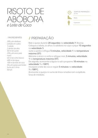 / INGREDIENTES:
200 g de abóbora
cortada em cubos
1 cebola
2 dentes de alho
50 ml de azeite
250 g de arroz para
risoto
40 ml de vinho branco
400 ml de água
100 ml de leite de coco
50 g de queijo parmesão
Sumo de ½ lima
Sal q.b.
/ PREPARAÇÃO
Rale o queijo durante 20 segundos na velocidade 7. Reserve.
Coloque a cebola, os alhos e a abóbora no copo e pique 15 segundos
na velocidade 5.
Junte o azeite e refogue 5 minutos, velocidade 1 na temperatura
máxima (ST).
Adicione o arroz e o vinho e refogue mais 3 minutos, velocidade
1 na temperatura máxima (ST).
De seguida, acrescente a água e o sal e programe 10 minutos na
velocidade 1 a 100ºC.
Incorpore o leite de coco e regule 5 minutos na velocidade
1 a 100ºC.
Acrescente o queijo e o sumo de lima e envolva com a espátula.
Sirva de imediato.
TEMPO DE PREPARAÇÃO /
23 mn
FÁCIL
6 pessoas
Risoto de
Abóbora
e Leite de Coco
152
 