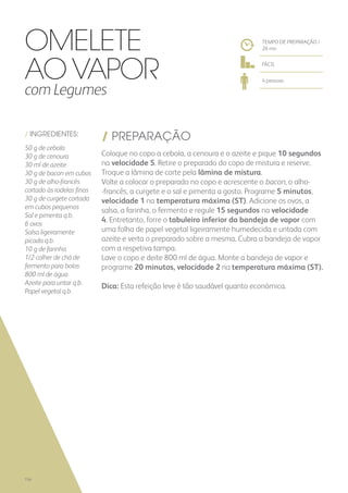 / INGREDIENTES:
50 g de cebola
30 g de cenoura
30 ml de azeite
30 g de bacon em cubos
30 g de alho-francês
cortado às rodelas finas
30 g de curgete cortada
em cubos pequenos
Sal e pimenta q.b.
6 ovos
Salsa ligeiramente
picada q.b.
10 g de farinha
1/2 colher de chá de
fermento para bolos
800 ml de água
Azeite para untar q.b.
Papel vegetal q.b.
/ PREPARAÇÃO
Coloque no copo a cebola, a cenoura e o azeite e pique 10 segundos
na velocidade 5. Retire o preparado do copo de mistura e reserve.
Troque a lâmina de corte pela lâmina de mistura.
Volte a colocar o preparado no copo e acrescente o bacon, o alho-
-francês, a curgete e o sal e pimenta a gosto. Programe 5 minutos,
velocidade 1 na temperatura máxima (ST). Adicione os ovos, a
salsa, a farinha, o fermento e regule 15 segundos na velocidade
4. Entretanto, forre o tabuleiro inferior da bandeja de vapor com
uma folha de papel vegetal ligeiramente humedecida e untada com
azeite e verta o preparado sobre a mesma. Cubra a bandeja de vapor
com a respetiva tampa.
Lave o copo e deite 800 ml de água. Monte a bandeja de vapor e
programe 20 minutos, velocidade 2 na temperatura máxima (ST).
Dica: Esta refeição leve é tão saudável quanto económica.
TEMPO DE PREPARAÇÃO /
26 mn
FÁCIL
4 pessoas
OMELETE
AO VAPOR
com Legumes
154
 