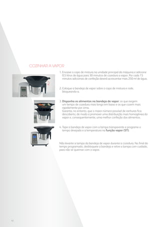 Cozinhar a vapor
1. Encaixe o copo de mistura na unidade principal da máquina e adicione
0,5 litros de água para 30 minutos de cozedura a vapor. Por cada 15
minutos adicionais de confeção deverá acrescentar mais 250 ml de água.
2. Coloque a bandeja de vapor sobre o copo de mistura e rode,
bloqueando-a.
3. Disponha os alimentos na bandeja de vapor: os que exigem
um tempo de cozedura mais longo em baixo e os que cozem mais
rapidamente por cima.
Garanta, no entanto, que o maior número possível de ranhuras fica
descoberto, de modo a promover uma distribuição mais homogénea do
vapor e, consequentemente, uma melhor confeção dos alimentos.
4. Tape a bandeja de vapor com a tampa transparente e programe o
tempo desejado e a temperatura na função vapor (ST).
Não levante a tampa da bandeja de vapor durante a cozedura. No final do
tempo programado, desbloqueie a bandeja e retire a tampa com cuidado,
para não se queimar com o vapor.
12
 