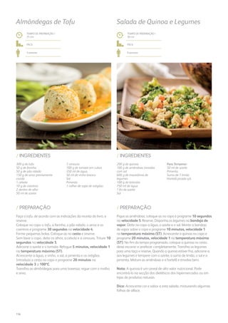 200 g de quinoa
100 g de amêndoas torradas
com sal
600 g de macedónia de
legumes
100 g de brócolos
750 ml de água
1 fio de azeite
Sal
Para Temperar:
50 ml de azeite
Pimenta
Sumo de 1 limão
Hortelã picada q.b.
/ INGREDIENTES
TEMPO DE PREPARAÇÃO /
30 mn
fácil
6 pessoas
Salada de Quinoa e Legumes
Pique as amêndoas: coloque-as no copo e programe 10 segundos
na velocidade 5. Reserve. Disponha os legumes na bandeja de
vapor. Deite no copo a água, o azeite e o sal. Monte a bandeja
de vapor sobre o copo e programe 10 minutos, velocidade 1
na temperatura máxima (ST). Acrescente a quinoa no copo e
programe 20 minutos, velocidade 1 na temperatura máxima
(ST). No fim do tempo programado, coloque a quinoa no cesto,
deixe escorrer e arrefecer completamente. Transfira os legumes
para uma taça e reserve. Quando a quinoa estiver fria, adicione-a
aos legumes e tempere com o azeite, o sumo de limão, o sal e a
pimenta. Misture as amêndoas e a hortelã e envolva bem.
Nota: A quinoa é um cereal de alto valor nutricional. Pode
encontrá-lo na secção dos dietéticos dos hipermercados ou em
lojas de produtos naturais.
Dica: Acrescente cor e sabor a esta salada, misturando algumas
folhas de alface.
/ PREPARAÇÃO
300 g de tofu
50 g de farinha
50 g de pão ralado
150 g de arroz previamente
cozido
1 cebola
10 g de coentros
2 dentes de alho
50 ml de azeite
1 cenoura
100 g de tomate em cubos
350 ml de água
50 ml de vinho branco
Sal
Pimenta
1 colher de sopa de orégãos
/ INGREDIENTES
Almôndegas de Tofu
TEMPO DE PREPARAÇÃO /
25 mn
fácil
4 pessoas
Faça o tofu, de acordo com as indicações da receita do livro, e
reserve.
Coloque no copo o tofu, a farinha, o pão ralado, o arroz e os
coentros e programe 30 segundos na velocidade 4.
Forme pequenas bolas. Coloque-as no cesto e reserve.
Sem lavar o copo, deite os alhos, a cebola e a cenoura. Triture 10
segundos na velocidade 5.
Adicione o azeite e o tomate. Refogue 5 minutos, velocidade 1
na temperatura máxima (ST).
Acrescente a água, o vinho, o sal, a pimenta e os orégãos.
Introduza o cesto no copo e programe 20 minutos na
velocidade 3 a 100ºC.
Transfira as almôndegas para uma travessa, regue com o molho
e sirva.
/ PREPARAÇÃO
156
 