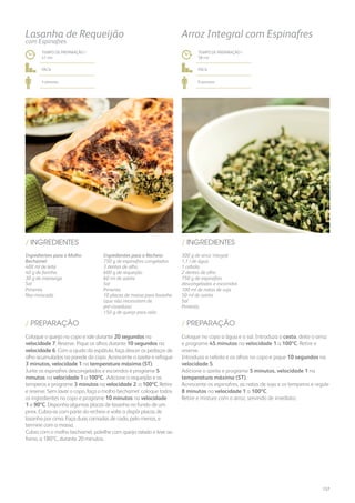 / PREPARAÇÃO
/ INGREDIENTES
300 g de arroz integral
1,1 l de água
1 cebola
2 dentes de alho
750 g de espinafres
descongelados e escorridos
100 ml de natas de soja
50 ml de azeite
Sal
Pimenta
Coloque no copo a água e o sal. Introduza o cesto, deite o arroz
e programe 45 minutos na velocidade 1 a 100ºC. Retire e
reserve.
Introduza a cebola e os alhos no copo e pique 10 segundos na
velocidade 5.
Adicione o azeite e programe 5 minutos, velocidade 1 na
temperatura máxima (ST).
Acrescente os espinafres, as natas de soja e os temperos e regule
8 minutos na velocidade 1 a 100ºC.
Retire e misture com o arroz, servindo de imediato.
TEMPO DE PREPARAÇÃO /
58 mn
fácil
6 pessoas
Arroz Integral com Espinafres
Ingredientes para o Molho
Bechamel:
400 ml de leite
40 g de farinha
30 g de manteiga
Sal
Pimenta
Noz-moscada
Ingredientes para o Recheio:
750 g de espinafres congelados
3 dentes de alho
600 g de requeijão
60 ml de azeite
Sal
Pimenta
10 placas de massa para lasanha
(que não necessitem de
pré-cozedura)
150 g de queijo para ralar
/ INGREDIENTES
TEMPO DE PREPARAÇÃO /
41 mn
fácil
4 pessoas
Lasanha de Requeijão
com Espinafres
Coloque o queijo no copo e rale durante 20 segundos na
velocidade 7. Reserve. Pique os alhos durante 10 segundos na
velocidade 6. Com a ajuda da espátula, faça descer os pedaços de
alho acumulados na parede do copo. Acrescente o azeite e refogue
3 minutos, velocidade 1 na temperatura máxima (ST).
Junte os espinafres descongelados e escorridos e programe 5
minutos na velocidade 1 a 100ºC. Adicione o requeijão e os
temperos e programe 3 minutos na velocidade 2 a 100ºC. Retire
e reserve. Sem lavar o copo, faça o molho bechamel: coloque todos
os ingredientes no copo e programe 10 minutos na velocidade
1 a 90ºC. Disponha algumas placas de lasanha no fundo de um
pirex. Cubra-as com parte do recheio e volte a dispôr placas de
lasanha por cima. Faça duas camadas de cada, pelo menos, e
termine com a massa.
Cubra com o molho bechamel, polvilhe com queijo ralado e leve ao
forno, a 180ºC, durante 20 minutos.
/ PREPARAÇÃO
157
 