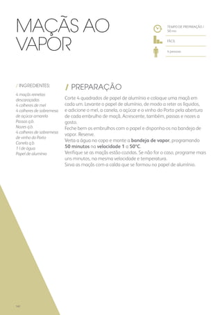 / INGREDIENTES:
4 maçãs reinetas
descaroçadas
4 colheres de mel
4 colheres de sobremesa
de açúcar amarelo
Passas q.b.
Nozes q.b.
4 colheres de sobremesa
de vinho do Porto
Canela q.b.
1 l de água
Papel de alumínio
/ PREPARAÇÃO
Corte 4 quadrados de papel de alumínio e coloque uma maçã em
cada um. Levante o papel de alumínio, de modo a reter os líquidos,
e adicione o mel, a canela, o açúcar e o vinho do Porto pela abertura
de cada embrulho de maçã. Acrescente, também, passas e nozes a
gosto.
Feche bem os embrulhos com o papel e disponha-os na bandeja de
vapor. Reserve.
Verta a água no copo e monte a bandeja de vapor, programando
50 minutos na velocidade 1 a 50ºC.
Verifique se as maçãs estão cozidas. Se não for o caso, programe mais
uns minutos, na mesma velocidade e temperatura.
Sirva as maçãs com a calda que se formou no papel de alumínio.
TEMPO DE PREPARAÇÃO /
50 mn
FÁCIL
4 pessoas
Maçãs ao
Vapor
160
 