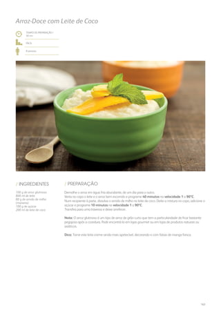 TEMPO DE PREPARAÇÃO /
50 mn
fácil
8 pessoas
Arroz-Doce com Leite de Coco
/ PREPARAÇÃO/ INGREDIENTES
100 g de arroz glutinoso
800 ml de leite
80 g de amido de milho
(maisena)
100 g de açúcar
200 ml de leite de coco
Demolhe o arroz em água fria abundante, de um dia para o outro.
Verta no copo o leite e o arroz bem escorrido e programe 40 minutos na velocidade 1 a 90ºC.
Num recipiente à parte, dissolva o amido de milho no leite de coco. Deite a mistura no copo, adicione o
açúcar e programe 10 minutos na velocidade 1 a 90ºC.
Transfira para uma travessa e deixe arrefecer.
Nota: O arroz glutinoso é um tipo de arroz de grão curto que tem a particularidade de ficar bastante
pegajoso após a cozedura. Pode encontrá-lo em lojas gourmet ou em lojas de produtos naturais ou
asiáticos.
Dica: Torne este leite-creme ainda mais apetecível, decorando-o com fatias de manga fresca.
163
 