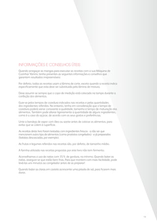 Quando arregaçar as mangas para executar as receitas com a sua Máquina de
Cozinhar Yämmi, tenha presentes as seguintes informações e conselhos que
garantem resultados irrepreensíveis:
Por defeito, todas as receitas usam a lâmina de corte, exceto quando a receita indica
especificamente que esta deve ser substituída pela lâmina de mistura.
Deve assumir-se sempre que o copo de medição está colocado na tampa durante a
confeção dos alimentos.
Guie-se pelos tempos de cozedura indicados nas receitas e pelas quantidades
dos ingredientes referidos. No entanto, tenha em consideração que o tempo de
cozedura poderá variar consoante a qualidade, tamanho e tempo de maturação dos
alimentos. Também pode alterar ligeiramente a quantidade de alguns ingredientes,
como é o caso do açúcar, de acordo com os seus gostos e preferências.
Unte a bandeja de vapor com óleo ou azeite antes de colocar os alimentos, para
evitar que se colem à superfície.
As receitas deste livro foram testadas com ingredientes frescos - a não ser que
mencionem outro tipo de alimentos (como produtos congelados) - e já preparados
(batatas descascadas, por exemplo).
As frutas e legumes referidos nas receitas são, por defeito, de tamanho médio.
A farinha utilizada nas receitas propostas por este livro não tem fermento.
Aconselhamos o uso de natas com 35% de gordura, no mínimo. Quando bater as
natas, assegure-se que estão bem frias. Para que montem com mais facilidade, pode
levá-las uns minutos ao congelador antes de as preparar!
Quando bater as claras em castelo acrescente uma pitada de sal, para ficarem mais
duras.
INFORMAÇÕES E CONSELHOS ÚTEIS
13
 