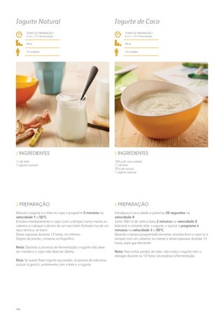 1 l de leite
1 iogurte natural
100 g de coco ralado
1 l de leite
70 g de açúcar
1 iogurte natural
/ INGREDIENTES / INGREDIENTES
TEMPO DE PREPARAÇÃO /
5 mn + 12 h fermentação
TEMPO DE PREPARAÇÃO /
6 mn + 12 h fermentação
fácil fácil
10 unidades 10 unidades
Iogurte Natural Iogurte de Coco
Misture o iogurte e o leite no copo e programe 5 minutos na
velocidade 1 a 50ºC.
Envolva imediatamente o copo (com a tampa) numa manta ou
cobertor e coloque-o dentro de um saco bem fechado (ou de um
saco térmico, se tiver).
Deixe repousar durante 12 horas, no mínimo.
Depois de pronto, conserve no frigorífico.
Nota: Durante o processo de fermentação o iogurte não deve
ser mexido e o copo não deve ser aberto.
Dica: Se quiser fazer iogurte açucarado, só precisa de adicionar
açúcar (a gosto), juntamente com o leite e o iogurte.
Introduza o coco ralado e pulverize 20 segundos na
velocidade 9.
Junte 500 ml de leite e bata 2 minutos na velocidade 9.
Adicione o restante leite, o iogurte, o açúcar e programe 4
minutos na velocidade 3 a 50ºC.
Quando o tempo programado terminar, envolva bem o copo (e a
tampa) com um cobertor ou manta e deixe repousar durante 12
horas, para que fermente.
Nota: Para evitar perdas de calor, não mexa o iogurte nem o
destape durante as 12 horas necessárias à fermentação.
/ PREPARAÇÃO / PREPARAÇÃO
166
 