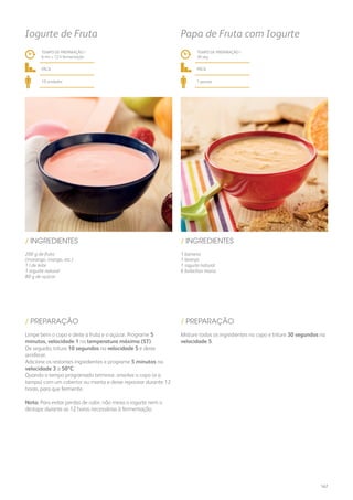 200 g de fruta
(morango, manga, etc.)
1 l de leite
1 iogurte natural
80 g de açúcar
1 banana
1 laranja
1 iogurte natural
6 bolachas maria
/ INGREDIENTES / INGREDIENTES
TEMPO DE PREPARAÇÃO /
6 mn + 12 h fermentação
TEMPO DE PREPARAÇÃO /
30 seg
fácil fácil
10 unidades 1 pessoa
Iogurte de Fruta Papa de Fruta com Iogurte
Limpe bem o copo e deite a fruta e o açúcar. Programe 5
minutos, velocidade 1 na temperatura máxima (ST).
De seguida, triture 10 segundos na velocidade 5 e deixe
arrefecer.
Adicione os restantes ingredientes e programe 5 minutos na
velocidade 3 a 50ºC.
Quando o tempo programado terminar, envolva o copo (e a
tampa) com um cobertor ou manta e deixe repousar durante 12
horas, para que fermente.
Nota: Para evitar perdas de calor, não mexa o iogurte nem o
destape durante as 12 horas necessárias à fermentação.
Misture todos os ingredientes no copo e triture 30 segundos na
velocidade 5.
/ PREPARAÇÃO / PREPARAÇÃO
167
 