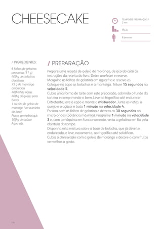 / INGREDIENTES:
6 folhas de gelatina
pequenas (11 g)
400 g de bolachas
digestivas
75 g de manteiga
amolecida
400 ml de natas
400 g de queijo para
barrar
1 receita de geleia de
morango (ver a receita
do livro)
Frutos vermelhos q.b.
100 g de açúcar
Água q.b.
/ PREPARAÇÃO
Prepare uma receita de geleia de morango, de acordo com as
instruções da receita do livro. Deixe arrefecer e reserve.
Mergulhe as folhas de gelatina em água fria e reserve-as.
Coloque no copo as bolachas e a manteiga. Triture 15 segundos na
velocidade 5.
Cubra uma forma de tarte com este preparado, cobrindo o fundo da
tarteira e comprimindo-o bem. Leve ao frigorífico até endurecer.
Entretanto, lave o copo e monte o misturador. Junte as natas, o
queijo e o açúcar e bata 1 minuto na velocidade 4.
Escorra bem as folhas de gelatina e derreta-as 30 segundos no
micro-ondas (potência máxima). Programe 1 minuto na velocidade
3 e, com a máquina em funcionamento, verta a gelatina em fio pela
abertura da tampa.
Disponha esta mistura sobre a base de bolacha, que já deve ter
endurecido, e leve, novamente, ao frigorífico até solidificar.
Cubra o cheesecake com a geleia de morango e decore-o com frutos
vermelhos a gosto.
TEMPO DE PREPARAÇÃO /
2 mn
FÁCIL
8 pessoas
Cheesecake
174
 