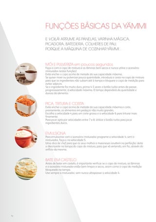 FUNÇÕES BÁSICAS DA YAMMI
MÓI E PULVERIZA em poucos segundos
Faça-o com o copo de mistura e as lâminas bem secos e nunca utilize o acessório
misturador nestas funções!
Evite encher o copo acima de metade da sua capacidade máxima.
Se quiser moer ou pulverizar pouca quantidade, introduza o cesto no copo de mistura
para que os ingredientes não subam até à tampa e bloqueie o copo de medição para
evitar salpicos.
Se o ingrediente for muito duro, prima 4-5 vezes o botão turbo antes de passar,
progressivamente, à velocidade máxima. O tempo dependerá da quantidade e
dureza do alimento.
PICA, TRITURA E CORTA
Evite encher o copo acima de metade da sua capacidade máxima e corte,
previamente, os alimentos em pedaços não muito grandes.
Escolha a velocidade 4 para um corte grosso e a velocidade 6 para triturar mais
finamente.
Para picar opte por velocidades entre 7 e 8. Utilize o botão turbo para picar
ingredientes duros.
EMULSIONA
Para emulsionar com o acessório misturador programe a velocidade 4; sem o
misturador, faça-o na velocidade 5.
Uma dica de chef para que os seus molhos e maioneses resultem na perfeição: deite
o óleo/azeite na tampa do copo de mistura, para que vá vertendo, em fio, através do
orifício da mesma.
BATE EM CASTELO
Antes de bater em castelo, é importante verificar se o copo de mistura, as lâminas
e o acessório misturador estão bem limpos e secos, assim como o copo de medição
bloqueado na tampa.
Use sempre o misturador, sem nunca ultrapassar a velocidade 4.
E voilà! Arrume as panelas, varinha MÁGICA,
picadora, batedeira, colheres de pau,
porque a Máquina de Cozinhar YAmmi...
14
 