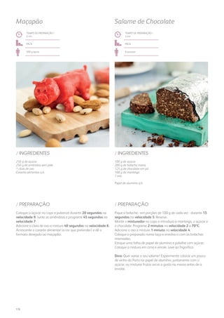 250 g de açúcar
250 g de amêndoa sem pele
1 clara de ovo
Corante alimentar q.b.
100 g de açúcar
200 g de bolacha maria
125 g de chocolate em pó
100 g de manteiga
1 ovo
Papel de alumínio q.b.
/ INGREDIENTES / INGREDIENTES
TEMPO DE PREPARAÇÃO /
2 mn
TEMPO DE PREPARAÇÃO /
3 mn
fácil fácil
500 g aprox. 6 pessoas
Maçapão Salame de Chocolate
Coloque o açúcar no copo e pulverize durante 20 segundos na
velocidade 9. Junte as amêndoas e programe 45 segundos na
velocidade 7.
Adicione a clara de ovo e misture 40 segundos na velocidade 6.
Acrescente o corante alimentar (a cor que pretender) e dê o
formato desejado ao maçapão.
Pique a bolacha - em porções de 100 g de cada vez - durante 15
segundos na velocidade 5. Reserve.
Monte o misturador no copo e introduza a manteiga, o açúcar e
o chocolate. Programe 2 minutos na velocidade 2 a 70ºC.
Adicione o ovo e misture 1 minuto na velocidade 4.
Coloque o preparado numa taça e envolva-o com as bolachas
reservadas.
Estique uma folha de papel de alumínio e polvilhe com açúcar.
Coloque a mistura em cima e enrole. Leve ao frigorífico.
Dica: Quer variar o seu salame? Experimente colocar um pouco
de vinho do Porto no papel de alumínio, juntamente com o
açúcar, ou misturar frutos secos a gosto na massa antes de a
enrolar.
/ PREPARAÇÃO / PREPARAÇÃO
176
 