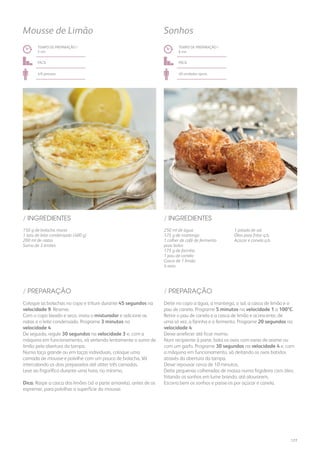 150 g de bolacha maria
1 lata de leite condensado (400 g)
200 ml de natas
Sumo de 3 limões
250 ml de água
125 g de manteiga
1 colher de café de fermento
para bolos
175 g de farinha
1 pau de canela
Casca de 1 limão
4 ovos
/ INGREDIENTES / INGREDIENTES
TEMPO DE PREPARAÇÃO /
5 mn
TEMPO DE PREPARAÇÃO /
6 mn
fácil fácil
4/6 pessoas 40 unidades aprox.
Mousse de Limão Sonhos
Coloque as bolachas no copo e triture durante 45 segundos na
velocidade 9. Reserve.
Com o copo lavado e seco, insira o misturador e adicione as
natas e o leite condensado. Programe 3 minutos na
velocidade 4.
De seguida, regule 30 segundos na velocidade 3 e, com a
máquina em funcionamento, vá vertendo lentamente o sumo de
limão pela abertura da tampa.
Numa taça grande ou em taças individuais, coloque uma
camada de mousse e polvilhe com um pouco de bolacha. Vá
intercalando os dois preparados até obter três camadas.
Leve ao frigorífico durante uma hora, no mínimo.
Dica: Raspe a casca dos limões (só a parte amarela), antes de os
espremer, para polvilhar a superfície da mousse.
Deite no copo a água, a manteiga, o sal, a casca de limão e o
pau de canela. Programe 5 minutos na velocidade 1 a 100ºC.
Retire o pau de canela e a casca de limão e acrescente, de
uma só vez, a farinha e o fermento. Programe 20 segundos na
velocidade 4.
Deixe arrefecer até ficar morno.
Num recipiente à parte, bata os ovos com varas de arame ou
com um garfo. Programe 30 segundos na velocidade 4 e, com
a máquina em funcionamento, vá deitando os ovos batidos
através da abertura da tampa.
Deixe repousar cerca de 10 minutos.
Deite pequenas colheradas de massa numa frigideira com óleo,
fritando os sonhos em lume brando, até alourarem.
Escorra bem os sonhos e passe-os por açúcar e canela.
/ PREPARAÇÃO / PREPARAÇÃO
1 pitada de sal
Óleo para fritar q.b.
Açúcar e canela q.b.
177
 