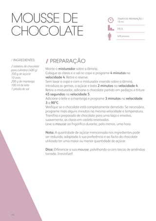 / INGREDIENTES:
2 tabletes de chocolate
para culinária (400 g)
350 g de açúcar
10 ovos
200 g de manteiga
100 ml de leite
1 pitada de sal
/ PREPARAÇÃO
Monte o misturador sobre a lâmina.
Coloque as claras e o sal no copo e programe 4 minutos na
velocidade 4. Retire e reserve.
Sem lavar o copo e com o misturador inserido sobre a lâmina,
introduza as gemas, o açúcar e bata 2 minutos na velocidade 4.
Retire o misturador, adicione o chocolate partido em pedaços e triture
45 segundos na velocidade 5.
Adicione o leite e a manteiga e programe 3 minutos na velocidade
3 a 90ºC.
Verifique se o chocolate está completamente derretido. Se necessário,
programe mais alguns minutos na mesma velocidade e temperatura.
Transfira o preparado de chocolate para uma taça e envolva,
suavemente, as claras em castelo reservadas.
Leve a mousse ao frigorífico durante, pelo menos, uma hora.
Nota: A quantidade de açúcar mencionada nos ingredientes pode
ser reduzida, adaptada à sua preferência e ao facto do chocolate
utilizado ter uma maior ou menor quantidade de açúcar.
Dica: Diferencie a sua mousse, polvilhando-a com lascas de amêndoa
torrada. Irresistível!
TEMPO DE PREPARAÇÃO /
10 mn
FÁCIL
6/8 pessoas
Mousse de
Chocolate
178
 