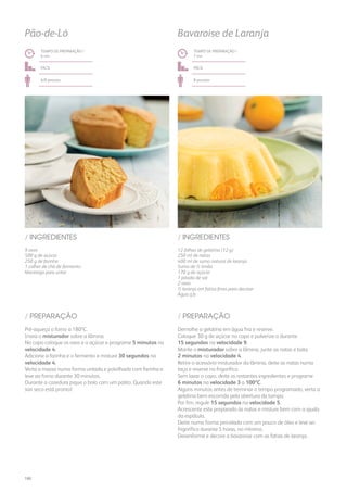 9 ovos
500 g de açúcar
250 g de farinha
1 colher de chá de fermento
Manteiga para untar
12 folhas de gelatina (12 g)
250 ml de natas
400 ml de sumo natural de laranja
Sumo de ½ limão
170 g de açúcar
1 pitada de sal
2 ovos
½ laranja em fatias finas para decorar
Água q.b.
/ INGREDIENTES / INGREDIENTES
TEMPO DE PREPARAÇÃO /
6 mn
TEMPO DE PREPARAÇÃO /
7 mn
fácil fácil
6/8 pessoas 8 pessoas
Pão-de-Ló Bavaroise de Laranja
Pré-aqueça o forno a 180ºC.
Insira o misturador sobre a lâmina.
No copo coloque os ovos e o açúcar e programe 5 minutos na
velocidade 4.
Adicione a farinha e o fermento e misture 30 segundos na
velocidade 4.
Verta a massa numa forma untada e polvilhada com farinha e
leve ao forno durante 30 minutos.
Durante a cozedura pique o bolo com um palito. Quando este
sair seco está pronto!
Demolhe a gelatina em água fria e reserve.
Coloque 30 g de açúcar no copo e pulverize-o durante
15 segundos na velocidade 9.
Monte o misturador sobre a lâmina, junte as natas e bata
2 minutos na velocidade 4.
Retire o acessório misturador da lâmina, deite as natas numa
taça e reserve no frigorífico.
Sem lavar o copo, deite os restantes ingredientes e programe
6 minutos na velocidade 3 a 100ºC.
Alguns minutos antes de terminar o tempo programado, verta a
gelatina bem escorrida pela abertura da tampa.
Por fim, regule 15 segundos na velocidade 5.
Acrescente este preparado às natas e misture bem com a ajuda
da espátula.
Deite numa forma pincelada com um pouco de óleo e leve ao
frigorífico durante 5 horas, no mínimo.
Desenforme e decore a bavaroise com as fatias de laranja.
/ PREPARAÇÃO / PREPARAÇÃO
180
 