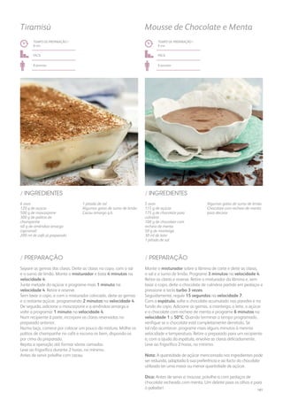 6 ovos
120 g de açúcar
500 g de mascarpone
300 g de palitos de
champanhe
40 g de amêndoa amarga
(opcional)
200 ml de café já preparado
5 ovos
115 g de açúcar
175 g de chocolate para
culinária
100 g de chocolate com
recheio de menta
50 g de manteiga
30 ml de leite
1 pitada de sal
1 pitada de sal
Algumas gotas de sumo de limão
Cacau amargo q.b.
Algumas gotas de sumo de limão
Chocolate com recheio de menta
para decorar
/ INGREDIENTES / INGREDIENTES
TEMPO DE PREPARAÇÃO /
8 mn
TEMPO DE PREPARAÇÃO /
9 mn
fácil fácil
8 pessoas 6 pessoas
Tiramisù Mousse de Chocolate e Menta
Separe as gemas das claras. Deite as claras no copo, com o sal
e o sumo de limão. Monte o misturador e bata 4 minutos na
velocidade 4.
Junte metade do açúcar e programe mais 1 minuto na
velocidade 4. Retire e reserve.
Sem lavar o copo, e com o misturador colocado, deite as gemas
e o restante açúcar, programando 2 minutos na velocidade 4.
De seguida, adicione o mascarpone e a amêndoa amarga e
volte a programar 1 minuto na velocidade 4.
Num recipiente à parte, incorpore as claras reservadas no
preparado anterior.
Numa taça, comece por colocar um pouco da mistura. Molhe os
palitos de champanhe no café e escorra-os bem, dispondo-os
por cima do preparado.
Repita a operação até formar várias camadas.
Leve ao frigorífico durante 2 horas, no mínimo.
Antes de servir polvilhe com cacau.
Monte o misturador sobre a lâmina de corte e deite as claras,
o sal e o sumo de limão. Programe 3 minutos na velocidade 4.
Retire as claras e reserve. Retire o misturador da lâmina e, sem
lavar o copo, deite o chocolate de culinária partido em pedaços e
pressione a tecla turbo 3 vezes.
Seguidamente, regule 15 segundos na velocidade 7.
Com a espátula, solte o chocolate acumulado nas paredes e no
fundo do copo. Adicione as gemas, a manteiga, o leite, o açúcar
e o chocolate com recheio de menta e programe 6 minutos na
velocidade 1 a 50ºC. Quando terminar o tempo programado,
verifique se o chocolate está completamente derretido. Se
tal não acontecer, programe mais alguns minutos à mesma
velocidade e temperatura. Retire o preparado para um recipiente
e, com a ajuda da espátula, envolva as claras delicadamente.
Leve ao frigorífico 2 horas, no mínimo.
Nota: A quantidade de açúcar mencionada nos ingredientes pode
ser reduzida, adaptada à sua preferência e ao facto do chocolate
utilizado ter uma maior ou menor quantidade de açúcar.
Dica: Antes de servir a mousse, polvilhe-a com pedaços de
chocolate recheado com menta. Um deleite para os olhos e para
o paladar!
/ PREPARAÇÃO / PREPARAÇÃO
181
 