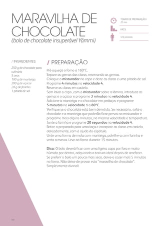 / INGREDIENTES:
250 g de chocolate para
culinária
5 ovos
180 g de manteiga
200 g de açúcar
20 g de farinha
1 pitada de sal
/ PREPARAÇÃO
Pré-aqueça o forno a 180ºC.
Separe as gemas das claras, reservando as gemas.
Coloque o misturador no copo e deite as claras e uma pitada de sal.
Programe 4 minutos na velocidade 4.
Reserve as claras em castelo.
Sem lavar o copo, com o misturador sobre a lâmina, introduza as
gemas e o açúcar e programe 3 minutos na velocidade 4.
Adicione a manteiga e o chocolate em pedaços e programe
5 minutos na velocidade 1 a 80ºC.
Verifique se o chocolate está bem derretido. Se necessário, solte o
chocolate e a manteiga que poderão ficar presos no misturador e
programe mais alguns minutos, na mesma velocidade e temperatura.
Junte a farinha e programe 20 segundos na velocidade 4.
Retire o preparado para uma taça e incorpore as claras em castelo,
delicadamente, com a ajuda da espátula.
Unte uma forma de mola com manteiga, polvilhe-a com farinha e
verta a massa. Leve ao forno durante 15 minutos.
Dica: O bolo deverá ficar com uma ligeira capa por fora e muito
húmido por dentro, adquirindo a textura ideal depois de arrefecer.
Se preferir o bolo um pouco mais seco, deixe-o cozer mais 5 minutos
no forno. Não deixe de provar esta “maravilha de chocolate”.
Simplesmente divinal!
TEMPO DE PREPARAÇÃO /
27 mn
FÁCIL
4/6 pessoas
Maravilha de
Chocolate(bolo de chocolate insuperável Yämmi)
182
 