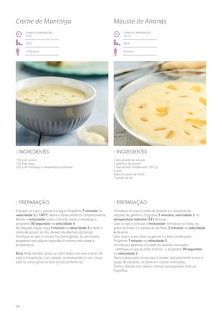 150 g de açúcar
75 ml de água
250 g de manteiga à temperatura ambiente
1 lata grande de ananás
1 gelatina de ananás
1 lata de leite condensado (397 g)
6 ovos
Algumas gotas de limão
1 pitada de sal
/ INGREDIENTES / INGREDIENTES
TEMPO DE PREPARAÇÃO /
9 mn
TEMPO DE PREPARAÇÃO /
10 mn
fácil fácil
450 g aprox. 8 pessoas
Creme de Manteiga Mousse de Ananás
Coloque no copo o açúcar e a água. Programe 7 minutos na
velocidade 2 a 100ºC. Retire e deixe arrefecer completamente.
Monte o misturador sobre a lâmina. Junte a manteiga e
programe 30 segundos na velocidade 4.
De seguida, regule mais 1 minuto na velocidade 3 e deite a
calda de açúcar, em fio, através da abertura da tampa.
Certifique-se que a mistura fica homogénea. Se necessário,
programe mais alguns segundos à mesma velocidade e
temperatura.
Dica: Pode rechear tortas ou cobrir bolos com este creme. Dê
asas à imaginação e ao paladar, aromatizando-o com cacau,
café ou umas gotas do licor da sua preferência.
Introduza no copo a calda do ananás e o conteúdo da
saqueta de gelatina. Programe 5 minutos, velocidade 3 na
temperatura máxima (ST). Reserve.
Lave o copo e coloque o misturador. Introduza as claras, as
gotas de limão e a pitada de sal. Bata 3 minutos na velocidade
4. Reserve.
Sem lavar o copo, deite as gemas e o leite condensado.
Programe 1 minuto na velocidade 3.
Introduza a gelatina e a calda do ananás reservados
- certifique-se que já estão mornos - e programe 30 segundos
na velocidade 3.
Deite o preparado numa taça. Envolva, delicadamente e com a
ajuda da espátula, as claras em castelo reservadas.
Corte o ananás em cubos e misture ao preparado. Leve ao
frigorífico.
/ PREPARAÇÃO / PREPARAÇÃO
184
 