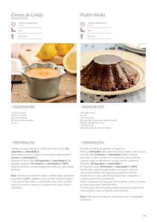150 g de açúcar
Casca de 1 limão
60 g de manteiga
80 ml de sumo de limão
3 ovos
/ INGREDIENTES
TEMPO DE PREPARAÇÃO /
12 mn
fácil
400 g aprox.
Coloque no copo o açúcar e a casca de limão e triture 20
segundos na velocidade 9.
Acrescente o sumo de limão e a manteiga, programando 1
minuto na velocidade 3.
Adicione os ovos e bata 20 segundos na velocidade 4. De
seguida, programe 10 minutos na velocidade 2 a 90ºC.
Quando terminar o tempo programado, retire do copo e deixe
arrefecer.
Dica: este doce tipicamente inglês é multifacetado: pode servir
para barrar muffins, scones ou uma simples bolacha de água
e sal, para rechear tartes ou profiteroles, para cobrir um bolo,
para se misturar no iogurte ou, simplesmente, para comer à
colherada!
/ PREPARAÇÃO
Creme de Limão
(Lemon Curd)
320 g de açúcar
8 ovos
320 ml de leite
60 g de café solúvel, sem cafeína, em pó
8 folhas de gelatina (15 g)
1 pitada de sal
Algumas gotas de sumo de limão
/ INGREDIENTES
TEMPO DE PREPARAÇÃO /
14 mn
fácil
8 pessoas
Pudim Moka
Demolhe as folhas de gelatina em água fria.
Monte o misturador sobre a lâmina e deite as claras, o sal e o sumo
de limão. Bata 3 minutos na velocidade 4. Retire e reserve.
Sem lavar o copo, e ainda com o misturador sobre a lâmina,
coloque todos os ingredientes no copo, exceto a gelatina.
Programe 30 segundos na velocidade 3.
De seguida, regule 10 minutos na velocidade 1 a 90ºC.
Escorra bem a gelatina, apertando-a um pouco, e leve ao
micro-ondas durante 30 segundos na potência máxima.
Introduza-a no copo, pela abertura da tampa, enquanto a
máquina está em funcionamento.
Retire o preparado do copo para um recipiente à parte e envolva
as claras reservadas, delicadamente.
Transfira para uma forma previamente passada por água fria e
deixe arrefecer. Leve ao frigorífico até solidificar.
Dica: Pode atenuar o sabor do café, diminuindo a quantidade
do mesmo.
/ PREPARAÇÃO
185
 