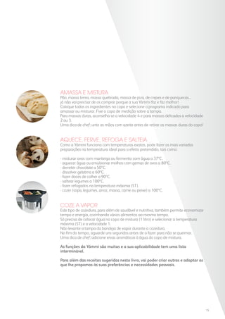 AMASSA E MISTURA
Pão, massa tenra, massa quebrada, massa de piza, de crepes e de panquecas...
já não vai precisar de os comprar porque a sua Yämmi faz e faz melhor!
Coloque todos os ingredientes no copo e selecione o programa indicado para
amassar ou misturar. Fixe o copo de medição sobre a tampa.
Para massas duras, aconselha-se a velocidade 4 e para massas delicadas a velocidade
2 ou 3.
Uma dica de chef: unte as mãos com azeite antes de retirar as massas duras do copo!
AQUECE, FERVE, REFOGA E SALTEIA
Como a Yämmi funciona com temperaturas exatas, pode fazer as mais variadas
preparações na temperatura ideal para o efeito pretendido, tais como:
- misturar ovos com manteiga ou fermento com água a 37ºC.
- aquecer água ou emulsionar molhos com gemas de ovos a 80ºC.
- derreter chocolate a 50ºC.
- dissolver gelatina a 60ºC.
- fazer doces de colher a 90ºC.
- saltear legumes a 100ºC.
- fazer refogados na temperatura máxima (ST).
- cozer (sopa, legumes, arroz, massa, carne ou peixe) a 100ºC.
COZE A VAPOR
Este tipo de cozedura, para além de saudável e nutritiva, também permite economizar
tempo e energia, cozinhando vários alimentos ao mesmo tempo.
Só precisa de colocar água no copo de mistura (1 litro) e selecionar a temperatura
máxima (ST) e a velocidade 1.
Não levante a tampa da bandeja de vapor durante a cozedura.
No fim do tempo, aguarde uns segundos antes de o fazer para não se queimar.
Uma dica de chef: adicione ervas aromáticas à água do copo de mistura.
As funções da Yämmi são muitas e a sua aplicabilidade tem uma lista
interminável.
Para além das receitas sugeridas neste livro, vai poder criar outras e adaptar as
que lhe propomos às suas preferências e necessidades pessoais.
15
 