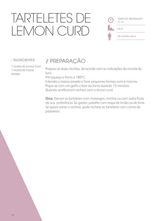/ INGREDIENTES:
1 receita de Lemon Curd
1 receita de massa
areada
/ PREPARAÇÃO
Prepare as duas receitas, de acordo com as indicações da receita do
livro.
Pré-aqueça o forno a 180ºC.
Estenda a massa areada e forre pequenas formas com a mesma.
Pique-as com um garfo e leve ao forno durante 15 minutos.
Quando arrefecerem recheie com o lemon curd.
Dica: Decore as tarteletes com morangos, mirtilos ou com outra fruta
da sua preferência. Se gostar, polvilhe com raspa de limão ou de lima.
Se quiser variar o recheio, pode rechear as tarteletes com creme de
pasteleiro.
TEMPO DE PREPARAÇÃO /
15 mn
FÁCIL
20 unidades aprox.
Tarteletes de
Lemon Curd
186
 
