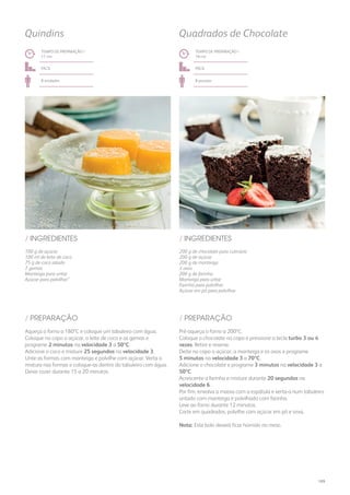 100 g de açúcar
100 ml de leite de coco
75 g de coco ralado
7 gemas
Manteiga para untar
Açúcar para polvilhar”
200 g de chocolate para culinária
200 g de açúcar
200 g de manteiga
3 ovos
200 g de farinha
Manteiga para untar
Farinha para polvilhar
Açúcar em pó para polvilhar
/ INGREDIENTES / INGREDIENTES
TEMPO DE PREPARAÇÃO /
17 mn
TEMPO DE PREPARAÇÃO /
18 mn
fácil fácil
8 unidades 8 pessoas
Quindins Quadrados de Chocolate
Aqueça o forno a 180ºC e coloque um tabuleiro com água.
Coloque no copo o açúcar, o leite de coco e as gemas e
programe 2 minutos na velocidade 3 a 50ºC.
Adicione o coco e misture 25 segundos na velocidade 3.
Unte as formas com manteiga e polvilhe com açúcar. Verta a
mistura nas formas e coloque-as dentro do tabuleiro com água.
Deixe cozer durante 15 a 20 minutos.
Pré-aqueça o forno a 200ºC.
Coloque o chocolate no copo e pressione a tecla turbo 3 ou 4
vezes. Retire e reserve.
Deite no copo o açúcar, a manteiga e os ovos e programe
5 minutos na velocidade 3 a 70ºC.
Adicione o chocolate e programe 3 minutos na velocidade 3 a
50ºC.
Acrescente a farinha e misture durante 20 segundos na
velocidade 6.
Por fim, envolva a massa com a espátula e verta-a num tabuleiro
untado com manteiga e polvilhado com farinha.
Leve ao forno durante 12 minutos.
Corte em quadrados, polvilhe com açúcar em pó e sirva.
Nota: Este bolo deverá ficar húmido no meio.
/ PREPARAÇÃO / PREPARAÇÃO
189
 
