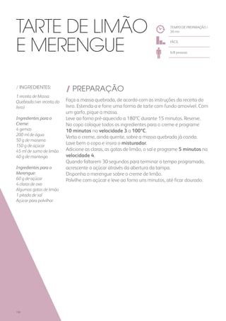 / INGREDIENTES:
1 receita de Massa
Quebrada (ver receita do
livro)
Ingredientes para o
Creme:
4 gemas
200 ml de água
50 g de maisena
150 g de açúcar
45 ml de sumo de limão
40 g de manteiga
Ingredientes para o
Merengue:
60 g de açúcar
4 claras de ovo
Algumas gotas de limão
1 pitada de sal
Açúcar para polvilhar
/ PREPARAÇÃO
Faça a massa quebrada, de acordo com as instruções da receita do
livro. Estenda-a e forre uma forma de tarte com fundo amovível. Com
um garfo, pique a massa.
Leve ao forno pré-aquecido a 180ºC durante 15 minutos. Reserve.
No copo coloque todos os ingredientes para o creme e programe
10 minutos na velocidade 3 a 100ºC.
Verta o creme, ainda quente, sobre a massa quebrada já cozida.
Lave bem o copo e insira o misturador.
Adicione as claras, as gotas de limão, o sal e programe 5 minutos na
velocidade 4.
Quando faltarem 30 segundos para terminar o tempo programado,
acrescente o açúcar através da abertura da tampa.
Disponha o merengue sobre o creme de limão.
Polvilhe com açúcar e leve ao forno uns minutos, até ficar dourado.
TEMPO DE PREPARAÇÃO /
30 mn
FÁCIL
6/8 pessoas
Tarte de Limão
e Merengue
190
 
