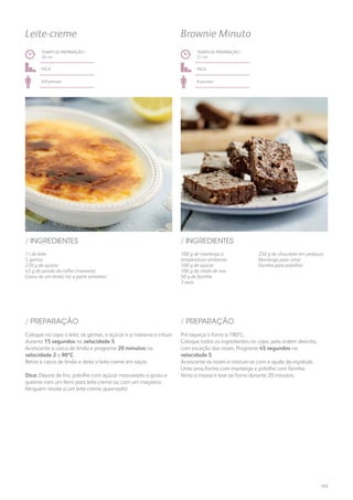 1 l de leite
5 gemas
220 g de açúcar
45 g de amido de milho (maisena)
Casca de um limão (só a parte amarela)
100 g de manteiga à
temperatura ambiente
100 g de açúcar
100 g de miolo de noz
50 g de farinha
3 ovos
250 g de chocolate em pedaços
Manteiga para untar
Farinha para polvilhar
/ INGREDIENTES / INGREDIENTES
TEMPO DE PREPARAÇÃO /
20 mn
TEMPO DE PREPARAÇÃO /
21 mn
fácil fácil
6/8 pessoas 8 pessoas
Leite-creme Brownie Minuto
Coloque no copo o leite, as gemas, o açúcar e a maisena e triture
durante 15 segundos na velocidade 5.
Acrescente a casca de limão e programe 20 minutos na
velocidade 2 a 90ºC.
Retire a casca de limão e deite o leite-creme em taças.
Dica: Depois de frio, polvilhe com açúcar mascavado a gosto e
queime com um ferro para leite-creme ou com um maçarico.
Ninguém resiste a um leite-creme queimado!
Pré-aqueça o forno a 180ºC.
Coloque todos os ingredientes no copo, pela ordem descrita,
com exceção das nozes. Programe 45 segundos na
velocidade 5.
Acrescente as nozes e misture-as com a ajuda da espátula.
Unte uma forma com manteiga e polvilhe com farinha.
Verta a massa e leve ao forno durante 20 minutos.
/ PREPARAÇÃO / PREPARAÇÃO
193
 