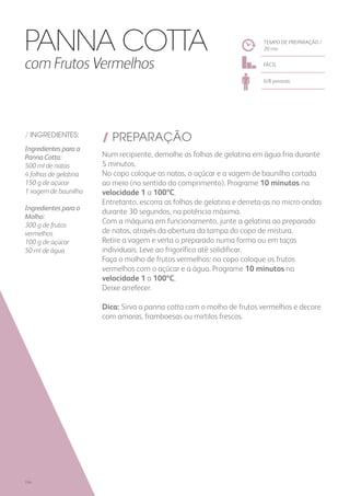 / INGREDIENTES:
Ingredientes para a
Panna Cotta:
500 ml de natas
4 folhas de gelatina
150 g de açúcar
1 vagem de baunilha
Ingredientes para o
Molho:
300 g de frutos
vermelhos
100 g de açúcar
50 ml de água
/ PREPARAÇÃO
Num recipiente, demolhe as folhas de gelatina em água fria durante
5 minutos.
No copo coloque as natas, o açúcar e a vagem de baunilha cortada
ao meio (no sentido do comprimento). Programe 10 minutos na
velocidade 1 a 100ºC.
Entretanto, escorra as folhas de gelatina e derreta-as no micro-ondas
durante 30 segundos, na potência máxima.
Com a máquina em funcionamento, junte a gelatina ao preparado
de natas, através da abertura da tampa do copo de mistura.
Retire a vagem e verta o preparado numa forma ou em taças
individuais. Leve ao frigorífico até solidificar.
Faça o molho de frutos vermelhos: no copo coloque os frutos
vermelhos com o açúcar e a água. Programe 10 minutos na
velocidade 1 a 100ºC.
Deixe arrefecer.
Dica: Sirva a panna cotta com o molho de frutos vermelhos e decore
com amoras, framboesas ou mirtilos frescos.
TEMPO DE PREPARAÇÃO /
20 mn
FÁCIL
6/8 pessoas
Panna Cotta
com Frutos Vermelhos
194
 