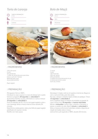 250 g de açúcar
6 ovos
40 g de farinha
1 colher de chá de fermento para bolos
Casca e sumo de 1 laranja
Manteiga para untar
Açúcar para polvilhar
Papel vegetal
/ INGREDIENTES
TEMPO DE PREPARAÇÃO /
21 mn
fácil
4 pessoas
Torta de Laranja
Pré-aqueça o forno a 180ºC.
Introduza no copo o açúcar e a casca de laranja (sem a parte
branca) e programe 20 segundos na velocidade 9.
Acrescente a farinha, os ovos, o fermento e o sumo e misture
25 segundos na velocidade 4.
Forre um tabuleiro de 25 x 32 cm com papel vegetal e unte-o
com manteiga. Verta a massa e leve ao forno durante 20
minutos.
Desenforme, ainda quente, sobre uma folha de papel vegetal
polvilhada com açúcar e enrole.
Polvilhe com mais açúcar.
/ PREPARAÇÃO
5 maçãs
3 ovos
120 ml de óleo
250 g de açúcar
250 g de farinha
2 colheres de chá de fermento em pó
2 colheres de chá de canela
Sumo de 2 limões
/ INGREDIENTES
TEMPO DE PREPARAÇÃO /
22 mn
fácil
6/8 pessoas
Bolo de Maçã
Descasque 4 maçãs, corte-as em quartos e lamine-as. Regue-as
com o sumo de limão, para não oxidar.
No copo, coloque a restante maçã cortada aos pedaços. Triture
15 segundos na velocidade 5.
Com a espátula, baixe os resíduos acumulados na parede do
copo e triture mais 10 segundos na mesma velocidade.
Monte o misturador e junte o óleo, a farinha, o fermento, o
açúcar, a canela e os ovos. Bata 1 minuto na velocidade 4.
Verta a mistura na forma de fundo falso untada e disponha as
maçãs laminadas sobre a massa.
Leve ao forno, pré-aquecido a 180ºC, durante 20 minutos.
/ PREPARAÇÃO
196
 