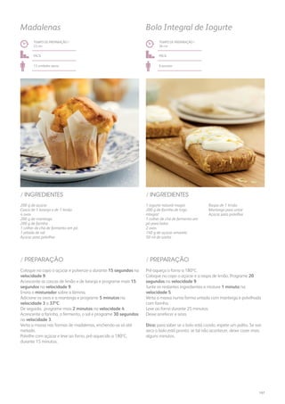 200 g de açúcar
Casca de 1 laranja e de 1 limão
4 ovos
200 g de manteiga
200 g de farinha
1 colher de chá de fermento em pó
1 pitada de sal
Açúcar para polvilhar
/ INGREDIENTES
TEMPO DE PREPARAÇÃO /
23 mn
fácil
12 unidades aprox.
Madalenas
Coloque no copo o açúcar e pulverize-o durante 15 segundos na
velocidade 9.
Acrescente as cascas de limão e de laranja e programe mais 15
segundos na velocidade 9.
Insira o misturador sobre a lâmina.
Adicione os ovos e a manteiga e programe 5 minutos na
velocidade 3 a 37ºC.
De seguida, programe mais 2 minutos na velocidade 4.
Acrescente a farinha, o fermento, o sal e programe 30 segundos
na velocidade 3.
Verta a massa nas formas de madalenas, enchendo-as só até
metade.
Polvilhe com açúcar e leve ao forno, pré-aquecido a 180ºC,
durante 15 minutos.
/ PREPARAÇÃO
1 iogurte natural magro
200 g de farinha de trigo
integral
1 colher de chá de fermento em
pó para bolos
2 ovos
140 g de açúcar amarelo
50 ml de azeite
Raspa de 1 limão
Manteiga para untar
Açúcar para polvilhar
/ INGREDIENTES
TEMPO DE PREPARAÇÃO /
26 mn
fácil
6 pessoas
Bolo Integral de Iogurte
Pré-aqueça o forno a 180ºC.
Coloque no copo o açúcar e a raspa de limão. Programe 20
segundos na velocidade 9.
Junte os restantes ingredientes e misture 1 minuto na
velocidade 5.
Verta a massa numa forma untada com manteiga e polvilhada
com farinha.
Leve ao forno durante 25 minutos.
Deixe arrefecer e sirva.
Dica: para saber se o bolo está cozido, espete um palito. Se sair
seco o bolo está pronto; se tal não acontecer, deixe cozer mais
alguns minutos.
/ PREPARAÇÃO
197
 