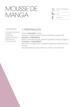 / INGREDIENTES:
1 lata (grande) de polpa
de manga
1 lata de leite
condensado (400 g)
200 ml de natas
1 manga madura
/ PREPARAÇÃO
Insira o misturador no copo.
Coloque no copo as natas e o leite condensado e programe 5
minutos na velocidade 4.
Retire o misturador do copo, adicione a polpa de manga e programe
3 minutos na velocidade 9.
Verta para uma taça. Corte a manga em pequenos cubos e decore a
mousse.
Leve ao frigorífico durante 2 horas, no mínimo. Sirva bem fria.
TEMPO DE PREPARAÇÃO /
8 mn
FÁCIL
6/8 pessoas
Mousse de
Manga
198
 