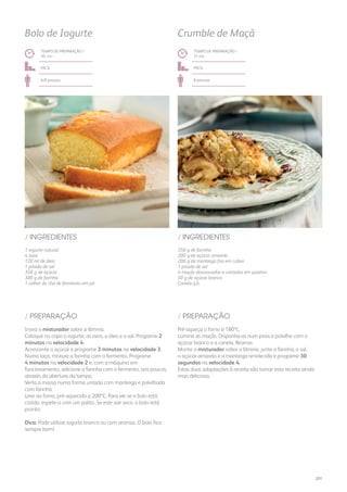 350 g de farinha
200 g de açúcar amarelo
200 g de manteiga fria em cubos
1 pitada de sal
4 maçãs descascadas e cortadas em quartos
50 g de açúcar branco
Canela q.b.
/ INGREDIENTES
TEMPO DE PREPARAÇÃO /
31 mn
fácil
8 pessoas
Crumble de Maçã
Pré-aqueça o forno a 180ºC.
Lamine as maçãs. Disponha-as num pirex e polvilhe com o
açúcar branco e a canela. Reserve.
Monte o misturador sobre a lâmina, junte a farinha, o sal,
o açúcar amarelo e a manteiga amolecida e programe 30
segundos na velocidade 4.
Estas duas adaptações à receita vão tornar esta receita ainda
mais deliciosa.
/ PREPARAÇÃO
1 iogurte natural
4 ovos
120 ml de óleo
1 pitada de sal
350 g de açúcar
300 g de farinha
1 colher de chá de fermento em pó
/ INGREDIENTES
TEMPO DE PREPARAÇÃO /
30 mn
fácil
6/8 pessoas
Bolo de Iogurte
Insira o misturador sobre a lâmina.
Coloque no copo o iogurte, os ovos, o óleo e o sal. Programe 2
minutos na velocidade 4.
Acrescente o açúcar e programe 3 minutos na velocidade 3.
Numa taça, misture a farinha com o fermento. Programe
4 minutos na velocidade 2 e, com a máquina em
funcionamento, adicione a farinha com o fermento, aos poucos,
através da abertura da tampa.
Verta a massa numa forma untada com manteiga e polvilhada
com farinha.
Leve ao forno, pré-aquecido a 200ºC. Para ver se o bolo está
cozido, espete-o com um palito. Se este sair seco, o bolo está
pronto.
Dica: Pode utilizar iogurte branco ou com aromas. O bolo fica
sempre bom!
/ PREPARAÇÃO
201
 