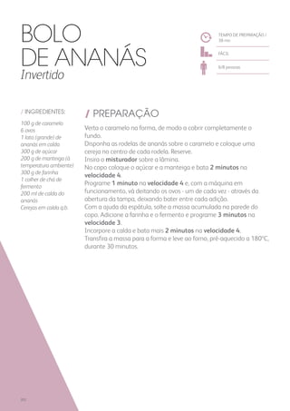 / INGREDIENTES:
100 g de caramelo
6 ovos
1 lata (grande) de
ananás em calda
300 g de açúcar
200 g de manteiga (à
temperatura ambiente)
300 g de farinha
1 colher de chá de
fermento
200 ml de calda do
ananás
Cerejas em calda q.b.
/ PREPARAÇÃO
Verta o caramelo na forma, de modo a cobrir completamente o
fundo.
Disponha as rodelas de ananás sobre o caramelo e coloque uma
cereja no centro de cada rodela. Reserve.
Insira o misturador sobre a lâmina.
No copo coloque o açúcar e a manteiga e bata 2 minutos na
velocidade 4.
Programe 1 minuto na velocidade 4 e, com a máquina em
funcionamento, vá deitando os ovos - um de cada vez - através da
abertura da tampa, deixando bater entre cada adição.
Com a ajuda da espátula, solte a massa acumulada na parede do
copo. Adicione a farinha e o fermento e programe 3 minutos na
velocidade 3.
Incorpore a calda e bata mais 2 minutos na velocidade 4.
Transfira a massa para a forma e leve ao forno, pré-aquecido a 180ºC,
durante 30 minutos.
TEMPO DE PREPARAÇÃO /
38 mn
FÁCIL
6/8 pessoas
Bolo
de Ananás
Invertido
202
 