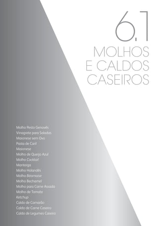 Molho Pesto Genovês
Vinagrete para Saladas
Maionese sem Ovo
Pasta de Caril
Maionese
Molho de Queijo Azul
Molho Cocktail
Manteiga
Molho Holandês
Molho Béarnaise
Molho Bechamel
Molho para Carne Assada
Molho de Tomate
Ketchup
Caldo de Camarão
Caldo de Carne Caseiro
Caldo de Legumes Caseiro
6.1MOLHOS
E CALDOS
CASEIROS
 