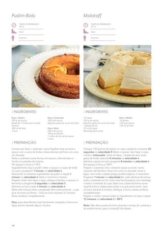 Para o Pudim:
200 g de açúcar
Raspa de 1 limão (sem a parte
branca)
300 ml de leite
3 ovos
Para o Caramelo:
100 g de açúcar
Algumas gotas de sumo de limão
Para o Bolo:
200 g de açúcar
100 g de farinha
1 colher de chá de fermento
4 ovos
/ INGREDIENTES
TEMPO DE PREPARAÇÃO /
38 mn
fácil
8 pessoas
Pudim-Bolo
Comece por fazer o caramelo: numa frigideira, leve ao lume o
açúcar com o sumo de limão e deixe derreter até ficar com uma
cor dourada.
Deite o caramelo numa forma com buraco, cobrindo bem o
fundo e as paredes da mesma.
Pré-aqueça o forno a 170ºC.
Seguidamente, faça o pudim: deite o açúcar e a raspa de limão
no copo e programe 1 minuto na velocidade 4.
Acrescente os restantes ingredientes do pudim e regule 1
minuto na velocidade 4. Deite-o na forma e reserve.
Prepare o bolo: sem lavar o copo, coloque a farinha, o açúcar e o
fermento e programe 5 segundos na velocidade 5.
Adicione os ovos e bata 1 minuto na velocidade 4.
Verta esta mistura sobre o preparado feito anteriormente - e que
já se encontra na forma - e leve ao forno durante 35 minutos.
Deixe arrefecer completamente.
Dica: para desenformar mais facilmente, mergulhe a forma em
água quente durante alguns minutos.
/ PREPARAÇÃO
10 claras
250 g de açúcar
Algumas gotas de sumo de limão
1 pitada de sal
35 ml de água
Manteiga para untar
Para o Molho:
10 gemas
150 g de açúcar
150 ml de leite
/ INGREDIENTES
TEMPO DE PREPARAÇÃO /
39 mn
fácil
8 pessoas
Molotoff
Coloque 150 gramas de açúcar no copo e pulverize-o durante 25
segundos na velocidade 9. Retire e reserve. Sem lavar o copo,
monte o misturador. Junte as claras, 1 pitada de sal e umas
gotas de limão, batendo 6 minutos na velocidade 4.
Adicione o açúcar em pó e programe 8 minutos na velocidade 4.
Pré-aqueça o forno a 180ºC.
Prepare o caramelo: leve o restante açúcar ao lume, numa
caçarola, até derreter e ficar com uma cor dourada. Junte a
água, com muito cuidado porque poderá salpicar, e mexa bem.
Programe 1 minuto na velocidade 4 e, pela abertura da tampa,
verta o caramelo em fio. Unte uma forma própria com manteiga
e deite o conteúdo do copo. Bata com a base da forma numa
superfície lisa e estável para retirar o ar que possa existir. Leve
ao forno durante 8 minutos. Desligue o forno e deixe arrefecer
completamente.
Prepare o molho: misture todos os ingredientes no copo e regule
15 minutos na velocidade 2 a 90ºC.
Nota: Não abra a porta do forno durante o tempo de cozedura e
de arrefecimento, para o molotoff não abater.
/ PREPARAÇÃO
208
 