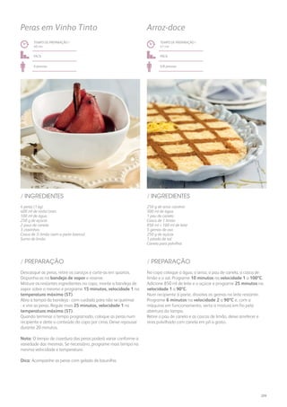 4 peras (1 kg)
400 ml de vinho tinto
100 ml de água
250 g de açúcar
2 paus de canela
3 cravinhos
Casca de ½ limão (sem a parte branca)
Sumo de limão
/ INGREDIENTES
TEMPO DE PREPARAÇÃO /
40 mn
fácil
6 pessoas
Peras em Vinho Tinto
Descasque as peras, retire os caroços e corte-as em quartos.
Disponha-as na bandeja de vapor e reserve.
Misture os restantes ingredientes no copo, monte a bandeja de
vapor sobre o mesmo e programe 15 minutos, velocidade 1 na
temperatura máxima (ST).
Abra a tampa da bandeja - com cuidado para não se queimar
- e vire as peras. Regule mais 25 minutos, velocidade 1 na
temperatura máxima (ST).
Quando terminar o tempo programado, coloque as peras num
recipiente e deite o conteúdo do copo por cima. Deixe repousar
durante 20 minutos.
Nota: O tempo de cozedura das peras poderá variar conforme a
variedade das mesmas. Se necessário, programe mais tempo na
mesma velocidade e temperatura.
Dica: Acompanhe as peras com gelado de baunilha.
/ PREPARAÇÃO
250 g de arroz carolino
500 ml de água
1 pau de canela
Casca de 1 limão
850 ml + 100 ml de leite
5 gemas de ovo
250 g de açúcar
1 pitada de sal
Canela para polvilhar
/ INGREDIENTES
TEMPO DE PREPARAÇÃO /
41 mn
fácil
6/8 pessoas
Arroz-doce
No copo coloque a água, o arroz, o pau de canela, a casca de
limão e o sal. Programe 10 minutos na velocidade 1 a 100ºC.
Adicione 850 ml de leite e o açúcar e programe 25 minutos na
velocidade 1 a 90ºC.
Num recipiente à parte, dissolva as gemas no leite restante.
Programe 6 minutos na velocidade 2 a 90ºC e, com a
máquina em funcionamento, verta a mistura em fio pela
abertura da tampa.
Retire o pau de canela e as cascas de limão, deixe arrefecer e
sirva polvilhado com canela em pó a gosto.
/ PREPARAÇÃO
209
 