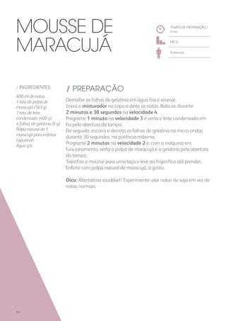 / INGREDIENTES:
400 ml de natas
1 lata de polpa de
maracujá (565 g)
1 lata de leite
condensado (400 g)
4 folhas de gelatina (6 g)
Polpa natural de 1
maracujá para enfeitar
(opcional)
Água q.b.
/ PREPARAÇÃO
Demolhe as folhas de gelatina em água fria e reserve.
Insira o misturador no copo e deite as natas. Bata-as durante
2 minutos e 30 segundos na velocidade 4.
Programe 1 minuto na velocidade 3 e verta o leite condensado em
fio pela abertura da tampa.
De seguida, escorra e derreta as folhas de gelatina no micro-ondas
durante 30 segundos, na potência máxima.
Programe 2 minutos na velocidade 2 e, com a máquina em
funcionamento, verta a polpa de maracujá e a gelatina pela abertura
da tampa.
Transfira a mousse para uma taça e leve ao frigorífico até prender.
Enfeite com polpa natural de maracujá, a gosto.
Dica: Alternativa saudável? Experimente usar natas de soja em vez de
natas normais.
TEMPO DE PREPARAÇÃO /
6 mn
FÁCIL
8 pessoas
Mousse de
Maracujá
214
 