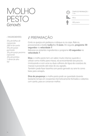 TEMPO DE PREPARAÇÃO /
1 mn
FÁCIL
400 g aprox.
/ INGREDIENTES:
50 g de folhas de
manjericão
200 ml de azeite
50 g de queijo
parmesão
30 g de queijo pecorino
(opcional)
30 g de pinhões
1 dente de alho
Sal
/ PREPARAÇÃO
Corte os queijos em pedaços e coloque-os no copo. Rale-os,
pressionando o botão turbo 4 a 5 vezes. De seguida, programe 30
segundos na velocidade 7.
Adicione os restantes ingredientes e programe 45 segundos na
velocidade 7.
Dica: o molho pesto tem um sabor muito intenso; quando o
utilizar como molho para massa, vá acrescentando aos poucos
(misturando-o com uma ou duas colheres de água da cozedura da
massa) e provando até estar do seu agrado.
Também pode fazer lasanha com pesto genovês ou servi-lo como
base para canapés.
Dica de poupança: o molho pesto pode ser guardado durante
bastante tempo em recipientes hermeticamente fechados e cobertos
com azeite, para se conservar melhor.
Molho
Pesto
Genovês
18
 