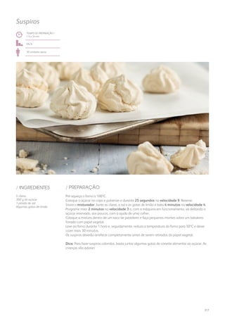 TEMPO DE PREPARAÇÃO /
1 h e 54 mn
fácil
30 unidades aprox.
Suspiros
/ PREPARAÇÃO/ INGREDIENTES
5 claras
300 g de açúcar
1 pitada de sal
Algumas gotas de limão
Pré-aqueça o forno a 100ºC.
Coloque o açúcar no copo e pulverize-o durante 25 segundos na velocidade 9. Reserve.
Insira o misturador. Junte as claras, o sal e as gotas de limão e bata 4 minutos na velocidade 4.
Programe mais 2 minutos na velocidade 3 e, com a máquina em funcionamento, vá deitando o
açúcar reservado, aos poucos, com a ajuda de uma colher.
Coloque a mistura dentro de um saco de pasteleiro e faça pequenos montes sobre um tabuleiro
forrado com papel vegetal.
Leve ao forno durante 1 hora e, seguidamente, reduza a temperatura do forno para 50ºC e deixe
cozer mais 30 minutos.
Os suspiros deverão arrefecer completamente antes de serem retirados do papel vegetal.
Dica: Para fazer suspiros coloridos, basta juntar algumas gotas de corante alimentar ao açúcar. As
crianças vão adorar!
217
 