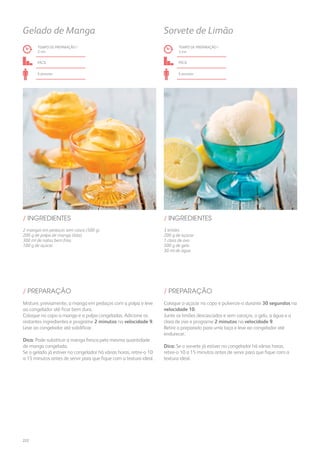 2 mangas em pedaços sem casca (500 g)
200 g de polpa de manga (lata)
300 ml de natas bem frias
100 g de açúcar
3 limões
200 g de açúcar
1 clara de ovo
500 g de gelo
30 ml de água
/ INGREDIENTES / INGREDIENTES
TEMPO DE PREPARAÇÃO /
2 mn
TEMPO DE PREPARAÇÃO /
3 mn
fácil fácil
6 pessoas 6 pessoas
Gelado de Manga Sorvete de Limão
Misture, previamente, a manga em pedaços com a polpa e leve
ao congelador até ficar bem dura.
Coloque no copo a manga e a polpa congeladas. Adicione os
restantes ingredientes e programe 2 minutos na velocidade 9.
Leve ao congelador até solidificar.
Dica: Pode substituir a manga fresca pela mesma quantidade
de manga congelada.
Se o gelado já estiver no congelador há várias horas, retire-o 10
a 15 minutos antes de servir para que fique com a textura ideal.
Coloque o açúcar no copo e pulverize-o durante 30 segundos na
velocidade 10.
Junte os limões descascados e sem caroços, o gelo, a água e a
clara de ovo e programe 2 minutos na velocidade 9.
Retire o preparado para uma taça e leve ao congelador até
endurecer.
Dica: Se o sorvete já estiver no congelador há várias horas,
retire-o 10 a 15 minutos antes de servir para que fique com a
textura ideal.
/ PREPARAÇÃO / PREPARAÇÃO
222
 