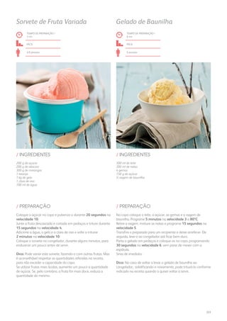 200 g de açúcar
200 g de abacaxi
300 g de morangos
1 laranja
1 kg de gelo
1 clara de ovo
100 ml de água
300 ml de leite
200 ml de natas
4 gemas
150 g de açúcar
½ vagem de baunilha
/ INGREDIENTES / INGREDIENTES
TEMPO DE PREPARAÇÃO /
3 mn
TEMPO DE PREPARAÇÃO /
6 mn
fácil fácil
4/6 pessoas 6 pessoas
Sorvete de Fruta Variada Gelado de Baunilha
Coloque o açúcar no copo e pulverize-o durante 20 segundos na
velocidade 10.
Junte a fruta descascada e cortada em pedaços e triture durante
15 segundos na velocidade 4.
Adicione a água, o gelo e a clara de ovo e volte a triturar
2 minutos na velocidade 10.
Coloque o sorvete no congelador, durante alguns minutos, para
endurecer um pouco antes de servir.
Dica: Pode variar este sorvete, fazendo-o com outras frutas. Mas
é aconselhável respeitar as quantidades referidas na receita,
para não exceder a capacidade do copo.
Se utilizar frutas mais ácidas, aumente um pouco a quantidade
de açúcar. Se, pelo contrário, a fruta for mais doce, reduza a
quantidade do mesmo.
No copo coloque o leite, o açúcar, as gemas e a vagem de
baunilha. Programe 5 minutos na velocidade 3 a 80ºC.
Retire a vagem, misture as natas e programe 15 segundos na
velocidade 5.
Transfira o preparado para um recipiente e deixe arrefecer. De
seguida, leve-o ao congelador até ficar bem duro.
Parta o gelado em pedaços e coloque-os no copo, programando
30 segundos na velocidade 6, sem parar de mexer com a
espátula.
Sirva de imediato.
Dica: No caso de voltar a levar o gelado de baunilha ao
congelador, solidificando-o novamente, pode triturá-lo conforme
indicado na receita quando o quiser voltar a servir.
/ PREPARAÇÃO / PREPARAÇÃO
223
 