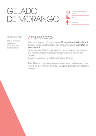 / INGREDIENTES:
1 kg de morangos
congelados
200 g de açúcar
3 claras de ovo
/ PREPARAÇÃO
Coloque no copo o açúcar e pulverize 30 segundos na velocidade 9.
Junte os morangos congelados e as claras e programe 4 minutos na
velocidade 9.
Neste intervalo de tempo, vá soltando com a espátula os morangos
que ficam agarrados às paredes do copo, para que baixem e se
triturem.
Guarde o gelado no congelador até à hora de servir.
Dica: No caso do gelado se encontrar no congelador há várias horas,
retire-o 10 a 15 minutos antes de servir, para que fique com a textura
desejada.
TEMPO DE PREPARAÇÃO /
5 mn
FÁCIL
6 pessoas
Gelado
de Morango
224
 